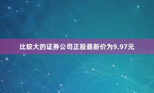 比较大的证券公司正股最新价为9.97元
