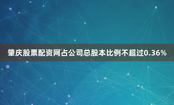 肇庆股票配资网占公司总股本比例不超过0.36%