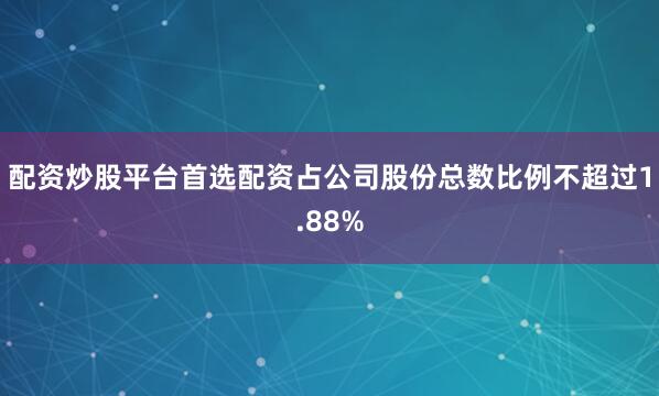 配资炒股平台首选配资占公司股份总数比例不超过1.88%