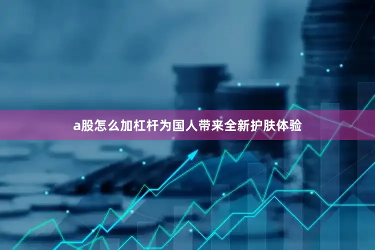 a股怎么加杠杆为国人带来全新护肤体验