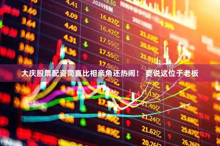 大庆股票配资简直比相亲角还热闹！ 要说这位于老板