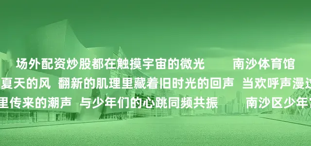 场外配资炒股都在触摸宇宙的微光        南沙体育馆    海螺般的曲线裹着一整个夏天的风  翻新的肌理里藏着旧时光的回声  当欢呼声漫过看台  仿佛听见贝壳里传来的潮声  与少年们的心跳同频共振        南沙区少年宫    异形积木块搭起童话的轮廓  夏日微风吻过星边  伴着孩子们的笑声藏进“星褶”里        南沙期货产业园    金饭碗似的建筑群卧在晨光里  檐角的弧度盛着满碗