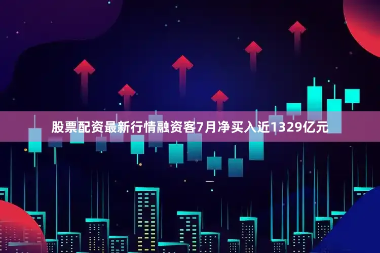 股票配资最新行情融资客7月净买入近1329亿元