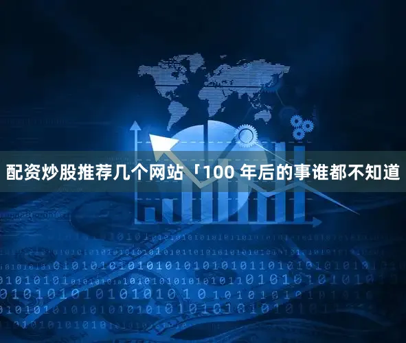 配资炒股推荐几个网站「100 年后的事谁都不知道