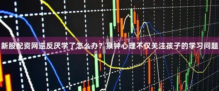 新股配资网逆反厌学了怎么办？泉钟心理不仅关注孩子的学习问题