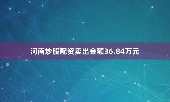 河南炒股配资卖出金额36.84万元