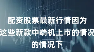 配资股票最新行情因为在这些新款中端机上市的情况下